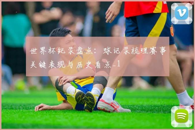 世界杯纪录盘点：球记录梳理赛事关键表现与历史看点_1