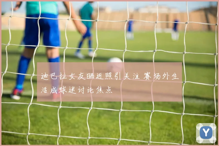 迪巴拉女友晒近照引关注 赛场外生活成球迷讨论焦点