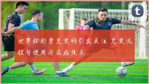 世界杯彩票兑奖码引发关注 兑奖流程与使用方式成焦点