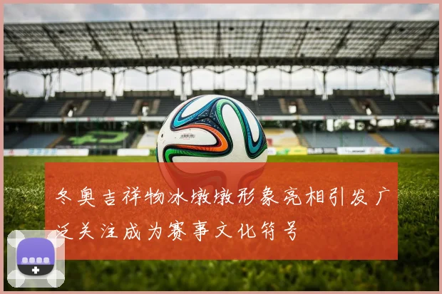 冬奥吉祥物冰墩墩形象亮相引发广泛关注成为赛事文化符号