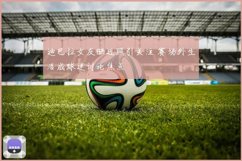 迪巴拉女友晒近照引关注 赛场外生活成球迷讨论焦点