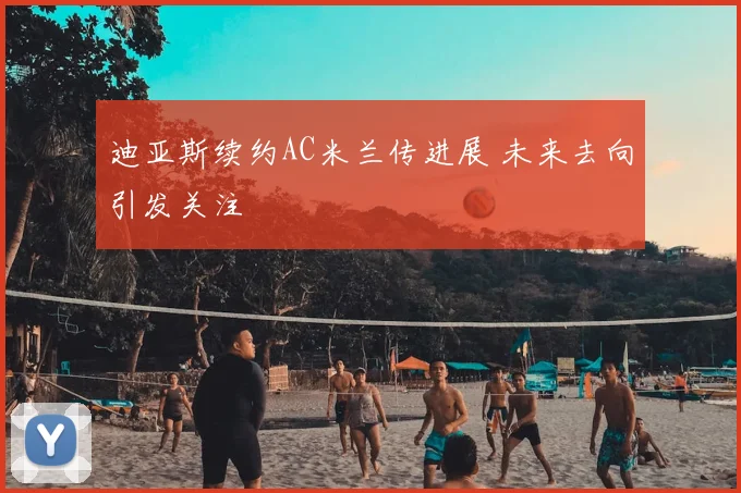 迪亚斯续约AC米兰传进展 未来去向引发关注