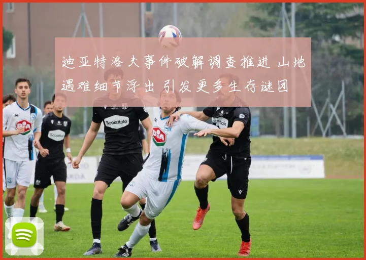 迪亚特洛夫事件破解调查推进 山地遇难细节浮出 引发更多生存谜团