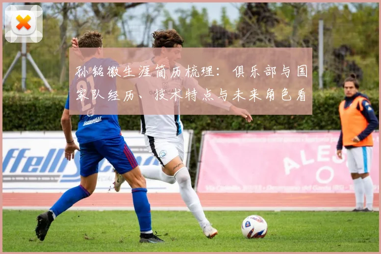 孙铭徽生涯简历梳理：俱乐部与国家队经历、技术特点与未来角色看点