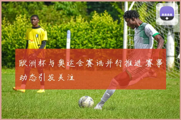 欧洲杯与奥运会赛讯并行推进 赛事动态引发关注