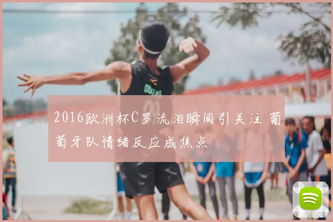 2016欧洲杯C罗流泪瞬间引关注 葡萄牙队情绪反应成焦点