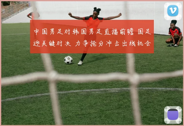 中国男足对韩国男足直播前瞻 国足迎关键对决 力争抢分冲击出线机会