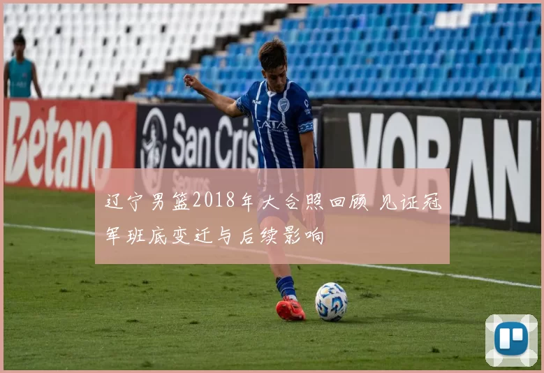 辽宁男篮2018年大合照回顾 见证冠军班底变迁与后续影响