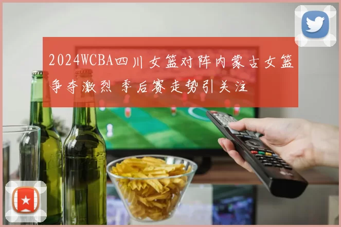 2024WCBA四川女篮对阵内蒙古女篮争夺激烈 季后赛走势引关注