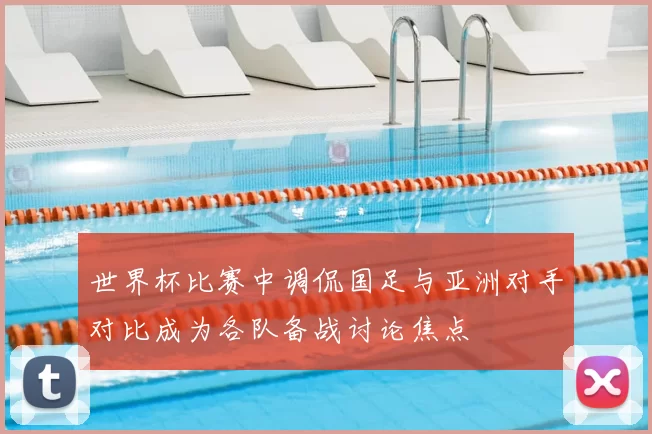 世界杯比赛中调侃国足与亚洲对手对比成为各队备战讨论焦点