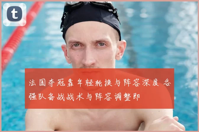 法国夺冠靠年轻轮换与阵容深度 各强队备战战术与阵容调整即