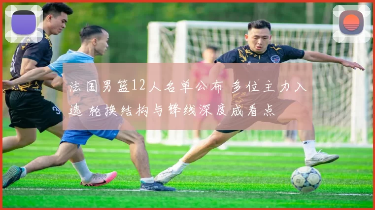 法国男篮12人名单公布 多位主力入选 轮换结构与锋线深度成看点