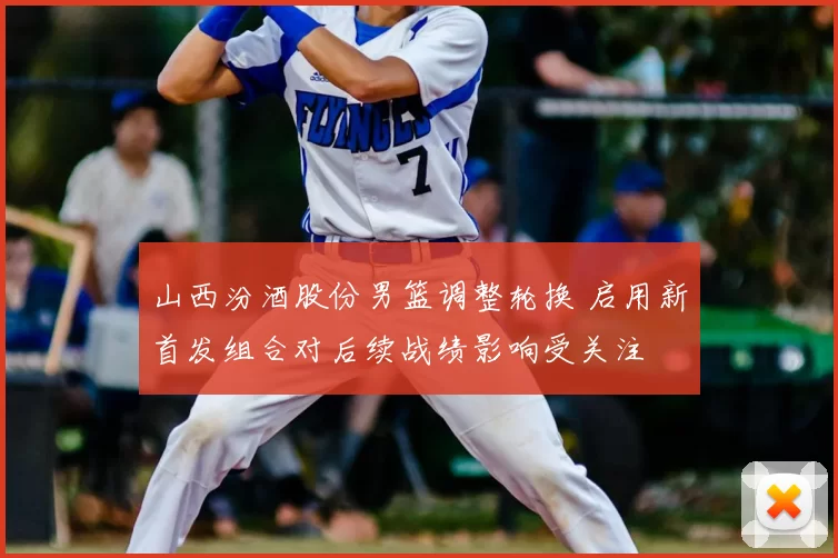 山西汾酒股份男篮调整轮换 启用新首发组合对后续战绩影响受关注