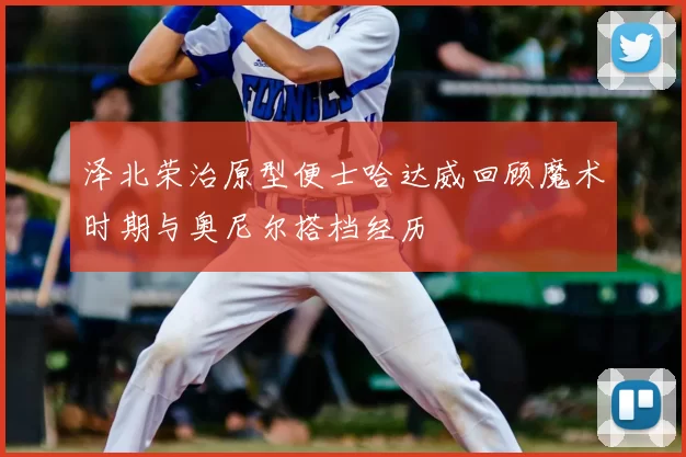 泽北荣治原型便士哈达威回顾魔术时期与奥尼尔搭档经历