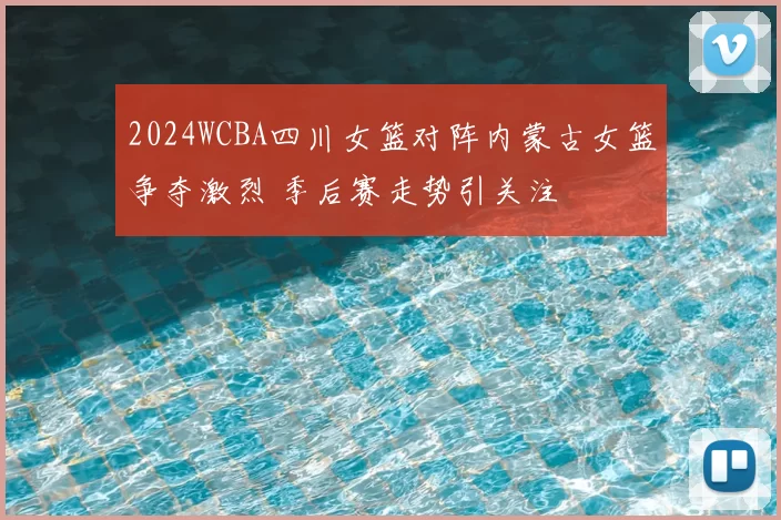 2024WCBA四川女篮对阵内蒙古女篮争夺激烈 季后赛走势引关注