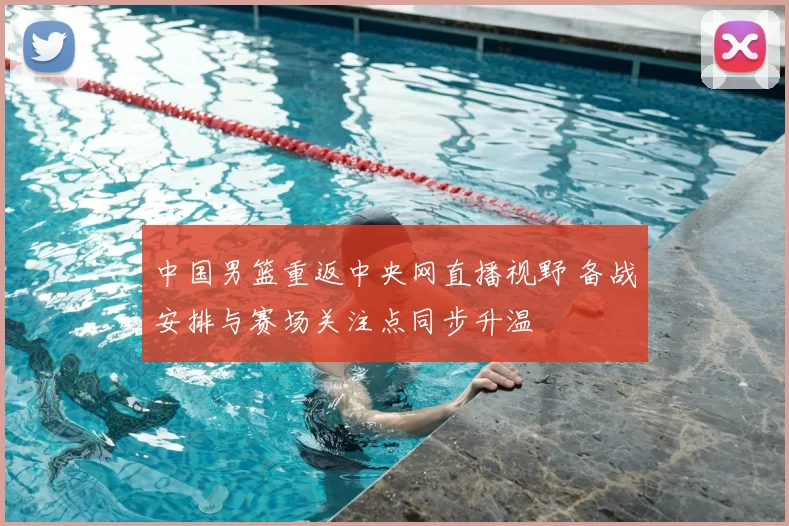 中国男篮重返中央网直播视野 备战安排与赛场关注点同步升温