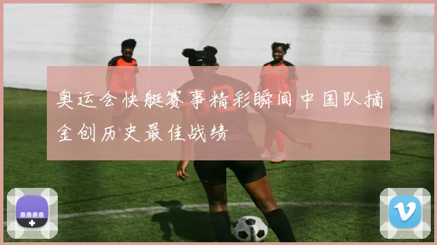 奥运会快艇赛事精彩瞬间中国队摘金创历史最佳战绩