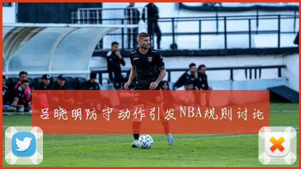 吕晓明防守动作引发NBA规则讨论