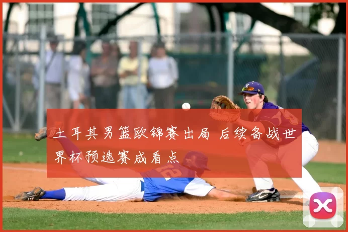 土耳其男篮欧锦赛出局 后续备战世界杯预选赛成看点