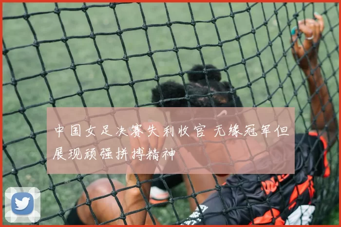 中国女足决赛失利收官 无缘冠军但展现顽强拼搏精神