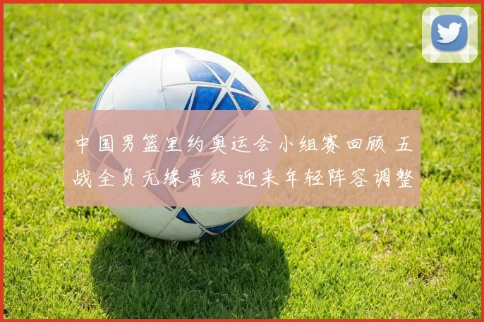 中国男篮里约奥运会小组赛回顾 五战全负无缘晋级 迎来年轻阵容调整考验