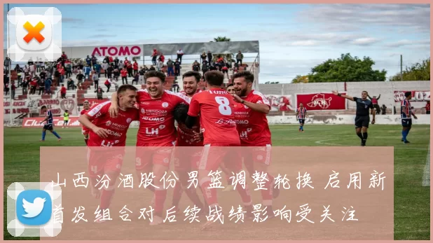 山西汾酒股份男篮调整轮换 启用新首发组合对后续战绩影响受关注