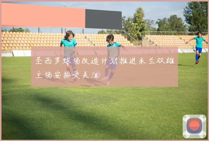 圣西罗球场改造计划推进米兰双雄主场安排受关注