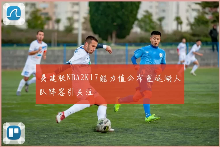 易建联NBA2K17能力值公布重返湖人队阵容引关注