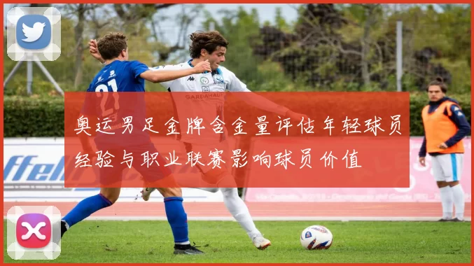 奥运男足金牌含金量评估年轻球员经验与职业联赛影响球员价值