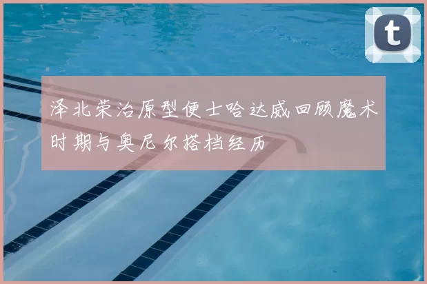 泽北荣治原型便士哈达威回顾魔术时期与奥尼尔搭档经历