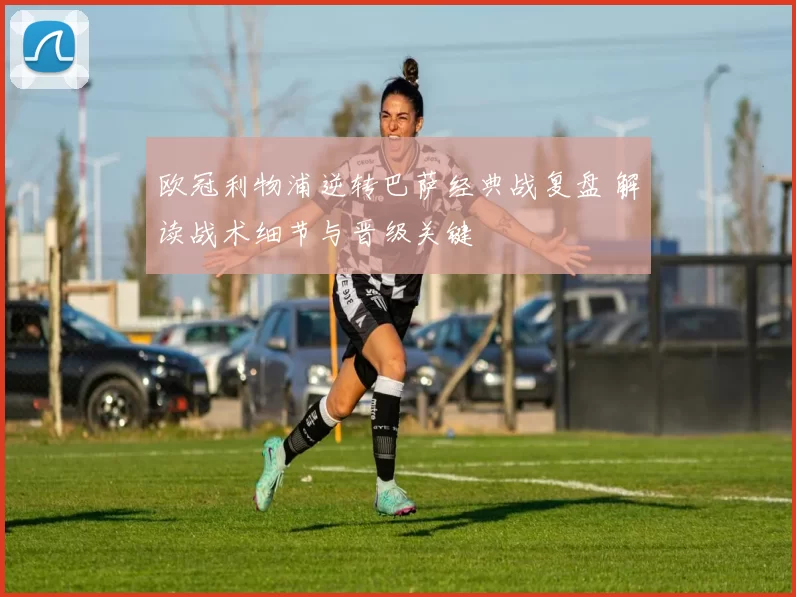 欧冠利物浦逆转巴萨经典战复盘 解读战术细节与晋级关键