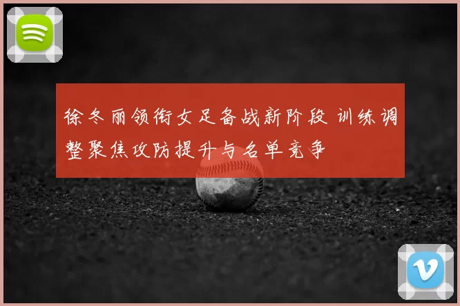 徐冬丽领衔女足备战新阶段 训练调整聚焦攻防提升与名单竞争