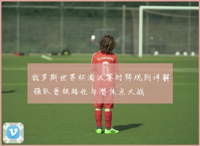 俄罗斯世界杯淘汰赛对阵规则详解 强队晋级路径与潜焦点大战