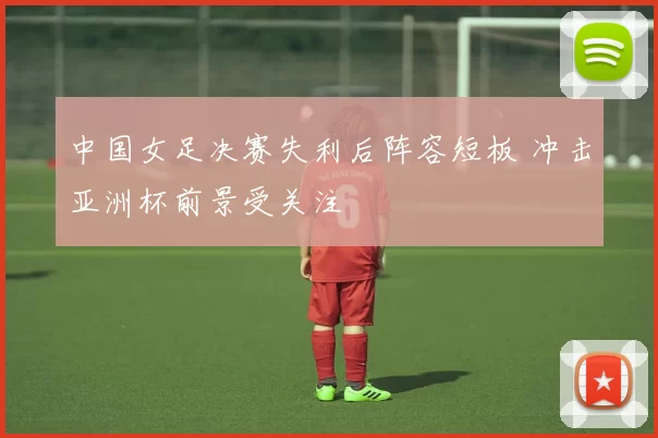 中国女足决赛失利后阵容短板 冲击亚洲杯前景受关注