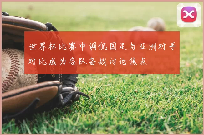 世界杯比赛中调侃国足与亚洲对手对比成为各队备战讨论焦点