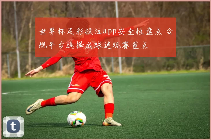 世界杯足彩投注app安全性盘点 合规平台选择成球迷观赛重点