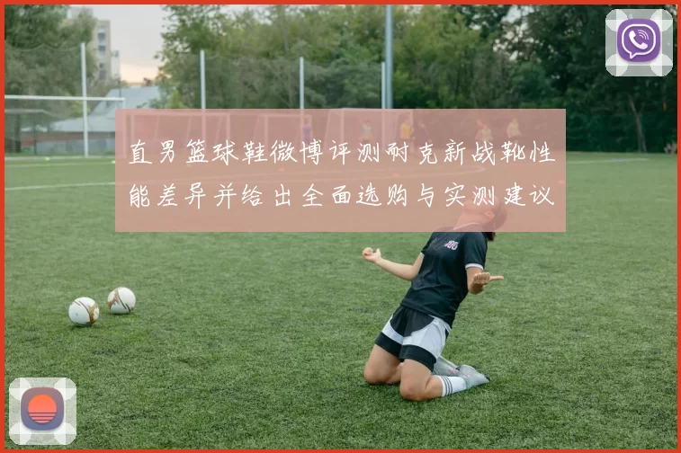 直男篮球鞋微博评测耐克新战靴性能差异并给出全面选购与实测建议