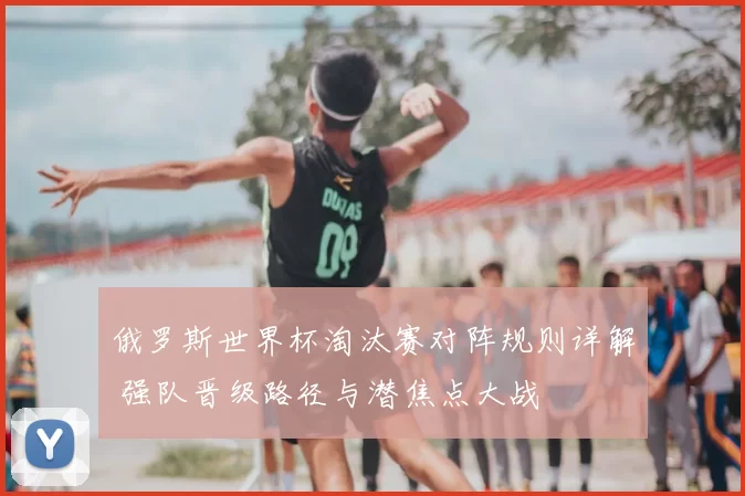 俄罗斯世界杯淘汰赛对阵规则详解 强队晋级路径与潜焦点大战