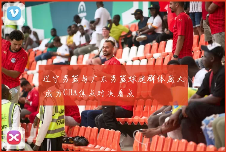 辽宁男篮与广东男篮球迷群体庞大 成为CBA焦点对决看点