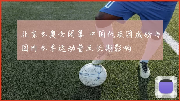 北京冬奥会闭幕 中国代表团成绩与国内冬季运动普及长期影响