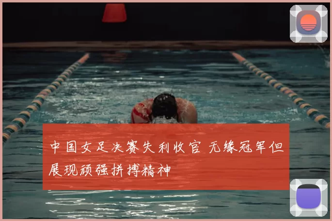 中国女足决赛失利收官 无缘冠军但展现顽强拼搏精神