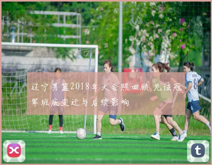 辽宁男篮2018年大合照回顾 见证冠军班底变迁与后续影响