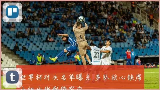 世界杯对决名单曝光 多队核心缺席小组出线形势突变