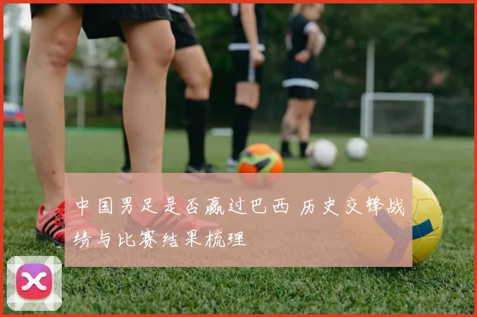 中国男足是否赢过巴西 历史交锋战绩与比赛结果梳理