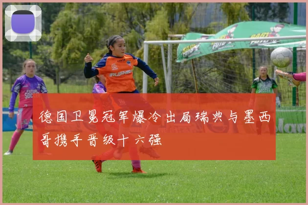 德国卫冕冠军爆冷出局瑞典与墨西哥携手晋级十六强