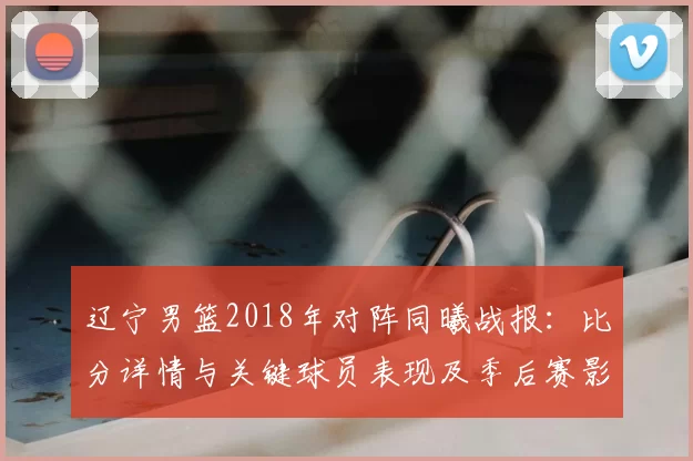 辽宁男篮2018年对阵同曦战报：比分详情与关键球员表现及季后赛影响