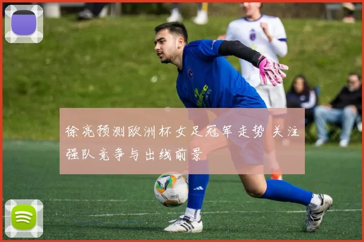 徐亮预测欧洲杯女足冠军走势 关注强队竞争与出线前景